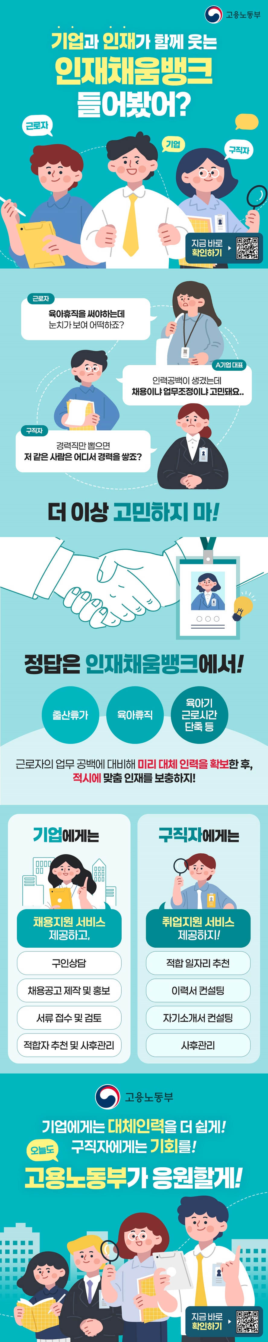 기업과 인재가 함께 웃는 인재채움뱅크 들어봤어? 근로자 기업 구직자 고용노동부 (근로자) “육아휴직을 써야하는데 눈치가 보여 어떡하죠?” (A기업 대표) “인력공백이 생겼는데 채용이냐 업무조정이냐 고민돼요.” (구직자) “경력직만 뽑으면 저 같은 사람은 어디서 경력을 쌓죠?” 더이상 고민하지 마! 정답은 인재채움뱅크에서! 출산휴가, 육아휴직, 육아기 근로시간 단축 등 근로자의 업무 공백에 대비해 미리 대체 인력을 확보한 후, 적시에 맞춤 인재를 보충하지! · 기업에게는 채용지원 서비스 제공하고, - 구인상담 - 채용공고 제작 및 홍보 - 서류 접수 및 검토- 적합자 추천 및 사후관리 · 구직자에게는 취업지원 서비스 제공하지! - 적합 일자리 추천 - 이력서 컨설팅 - 자기소개서 컨설팅 - 사후관리 기업에게는 대체인력을 더 쉽게! 구직자에게는 기회를! 오늘도 고용노동부가 응원할게!